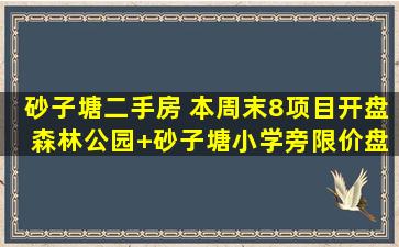 砂子塘二手房 本周末8项目开盘 森林公园+砂子塘小学旁限价盘推新